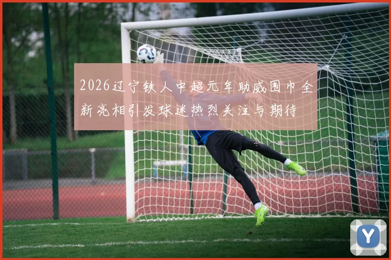 2026辽宁铁人中超元年助威围巾全新亮相引发球迷热烈关注与期待