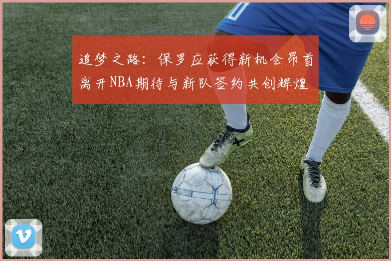 追梦之路：保罗应获得新机会昂首离开NBA期待与新队签约共创辉煌