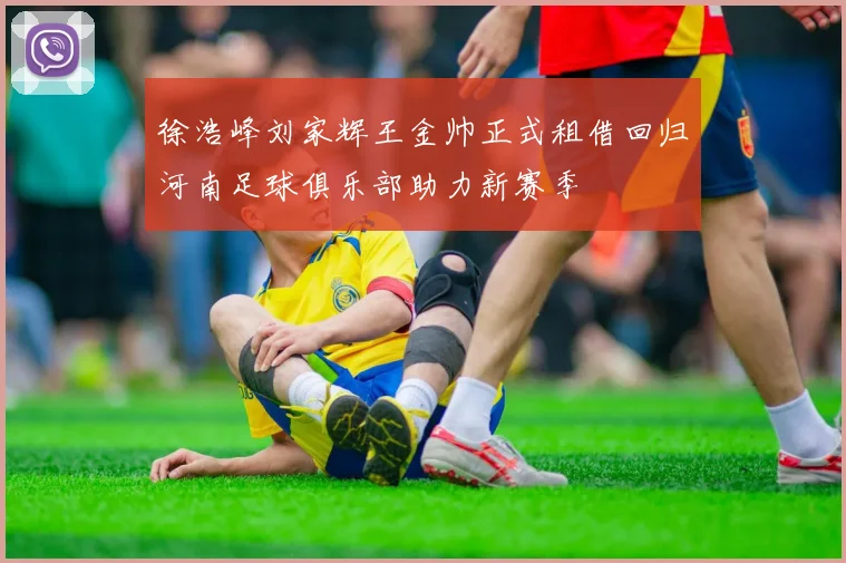 徐浩峰刘家辉王金帅正式租借回归河南足球俱乐部助力新赛季