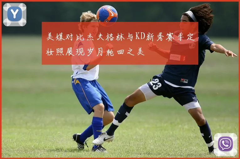 美媒对比杰夫格林与KD新秀赛季定妆照展现岁月轮回之美