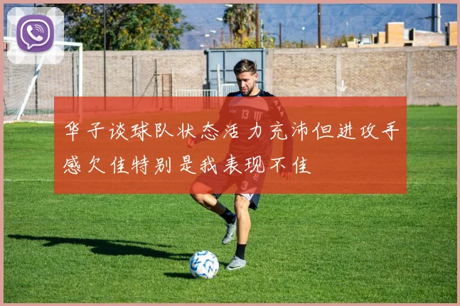 华子谈球队状态活力充沛但进攻手感欠佳特别是我表现不佳