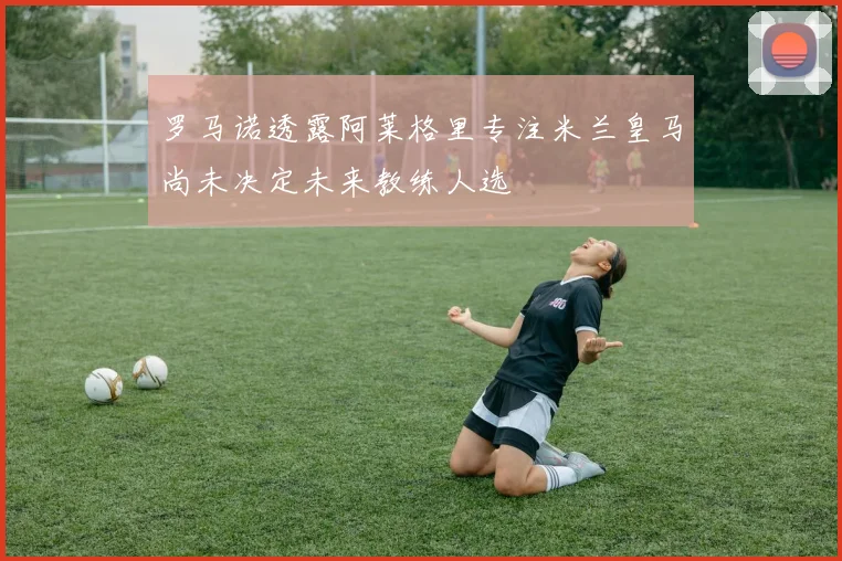 罗马诺透露阿莱格里专注米兰皇马尚未决定未来教练人选