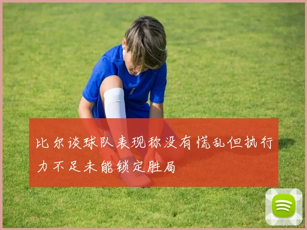 比尔谈球队表现称没有慌乱但执行力不足未能锁定胜局