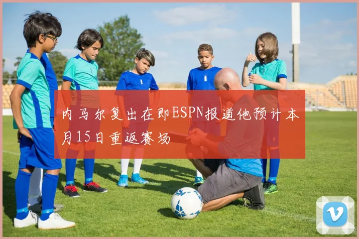 内马尔复出在即ESPN报道他预计本月15日重返赛场