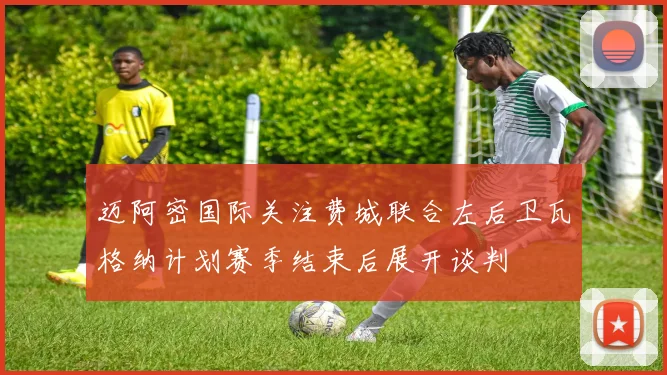 迈阿密国际关注费城联合左后卫瓦格纳计划赛季结束后展开谈判