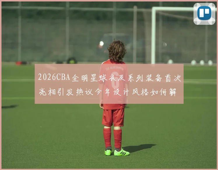 2026CBA全明星球衣及系列装备首次亮相引发热议今年设计风格如何解析
