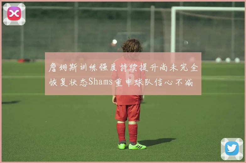 詹姆斯训练强度持续提升尚未完全恢复状态Shams重申球队信心不减