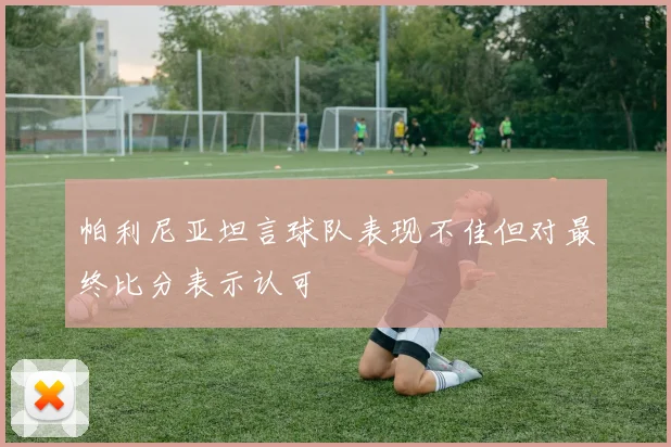 帕利尼亚坦言球队表现不佳但对最终比分表示认可