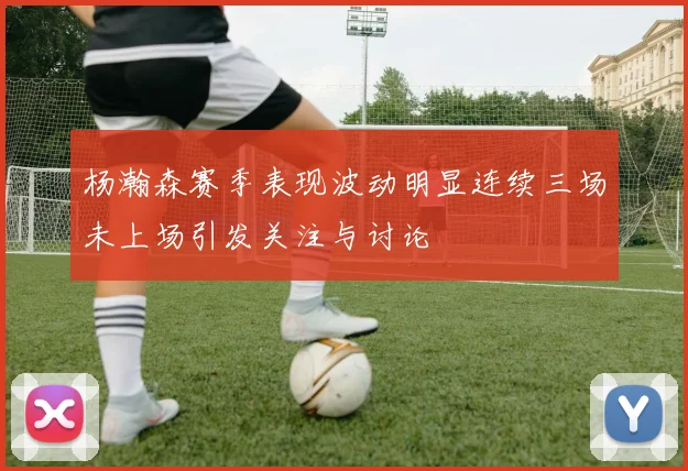 杨瀚森赛季表现波动明显连续三场未上场引发关注与讨论