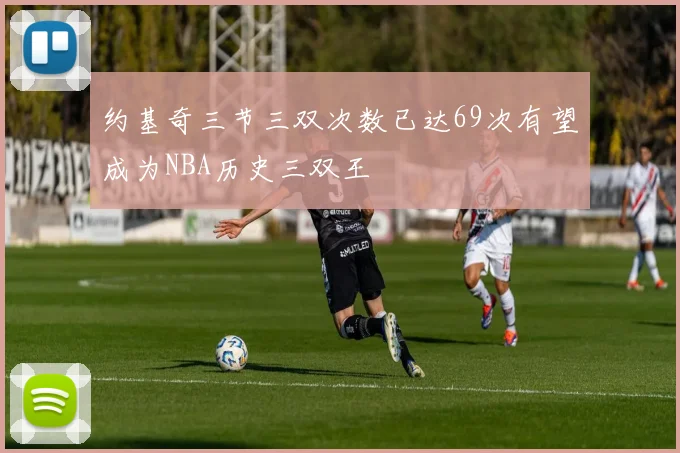 约基奇三节三双次数已达69次有望成为NBA历史三双王