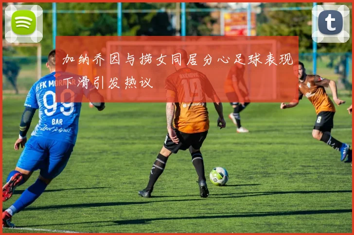 加纳乔因与捞女同居分心足球表现下滑引发热议