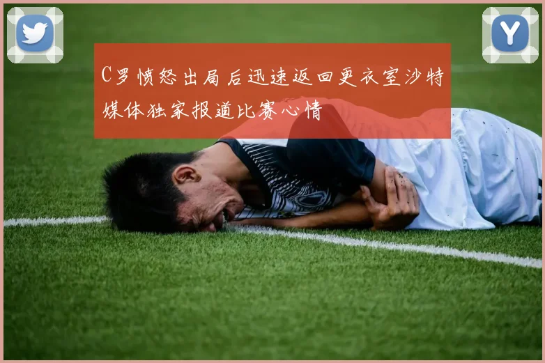 C罗愤怒出局后迅速返回更衣室沙特媒体独家报道比赛心情
