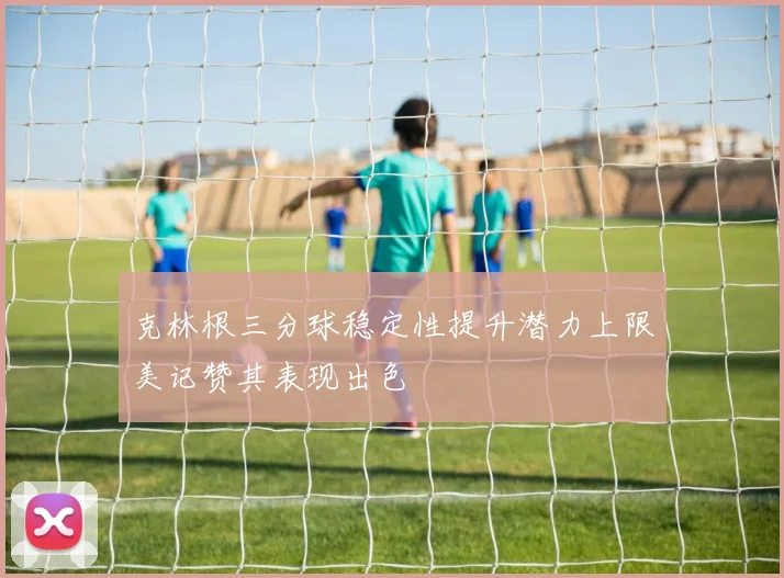 克林根三分球稳定性提升潜力上限美记赞其表现出色