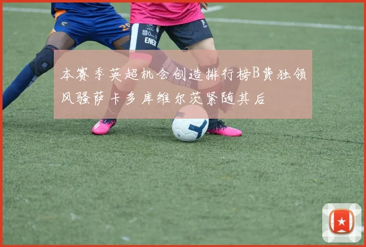 本赛季英超机会创造排行榜B费独领风骚萨卡多库维尔茨紧随其后