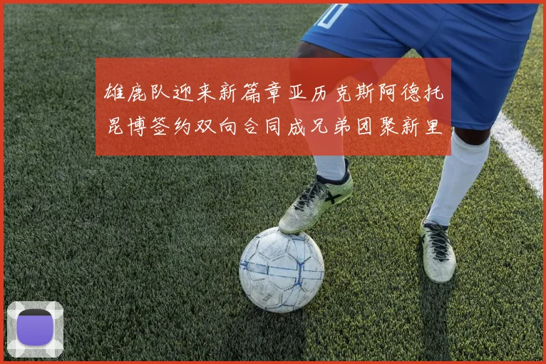 雄鹿队迎来新篇章亚历克斯阿德托昆博签约双向合同成兄弟团聚新里程碑