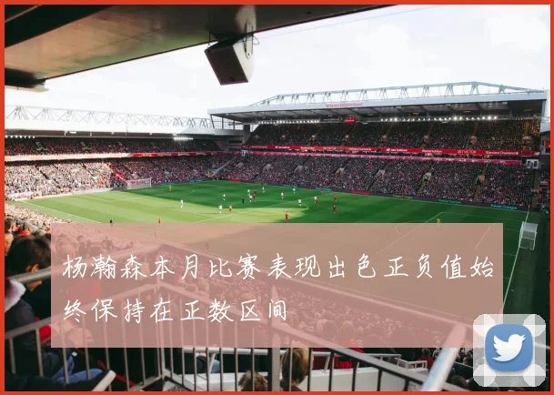 杨瀚森本月比赛表现出色正负值始终保持在正数区间
