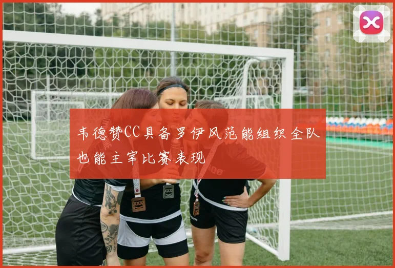 韦德赞CC具备罗伊风范能组织全队也能主宰比赛表现