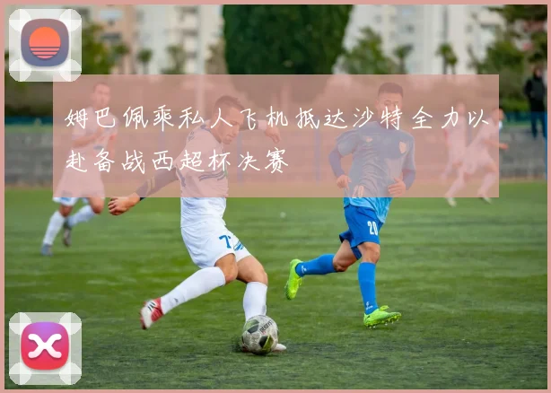 姆巴佩乘私人飞机抵达沙特全力以赴备战西超杯决赛