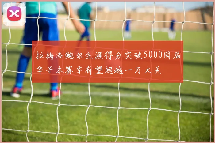 拉梅洛鲍尔生涯得分突破5000同届华子本赛季有望超越一万大关
