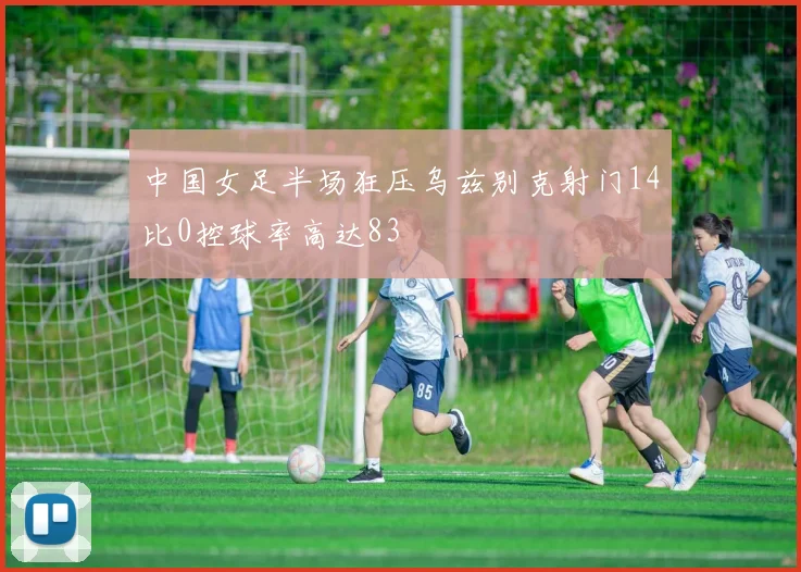 中国女足半场狂压乌兹别克射门14比0控球率高达83