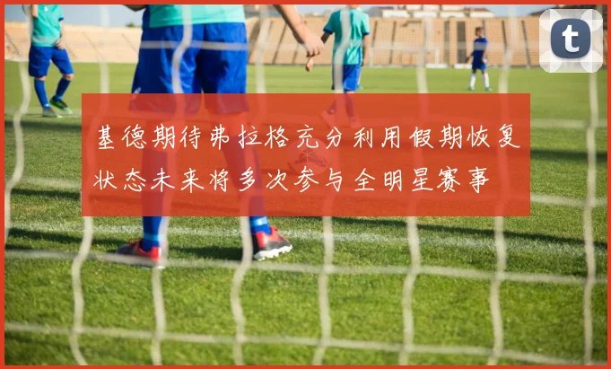基德期待弗拉格充分利用假期恢复状态未来将多次参与全明星赛事