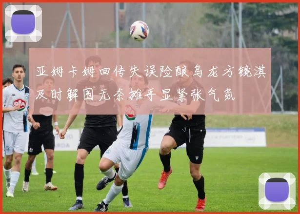 亚姆卡姆回传失误险酿乌龙方镜淇及时解围无奈摊手显紧张气氛