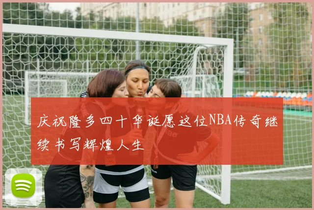 庆祝隆多四十华诞愿这位NBA传奇继续书写辉煌人生
