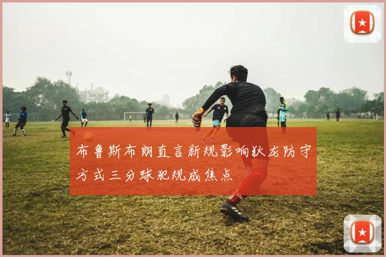 布鲁斯布朗直言新规影响狄龙防守方式三分球犯规成焦点