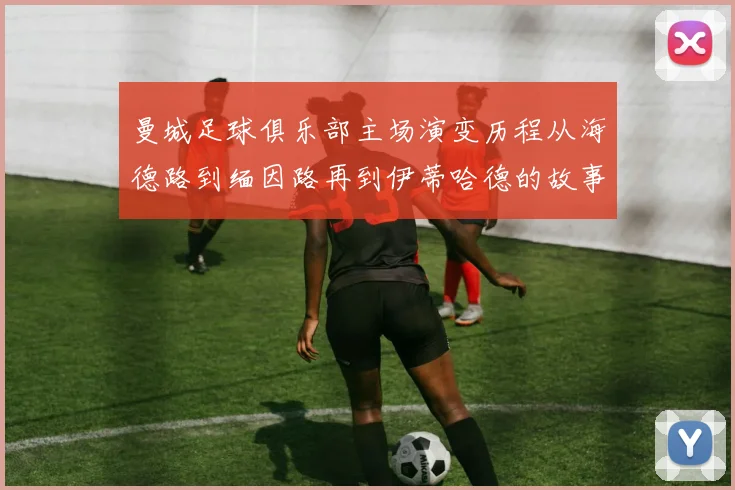 曼城足球俱乐部主场演变历程从海德路到缅因路再到伊蒂哈德的故事