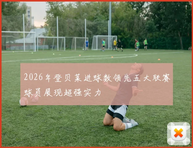 2026年登贝莱进球数领先五大联赛球员展现超强实力