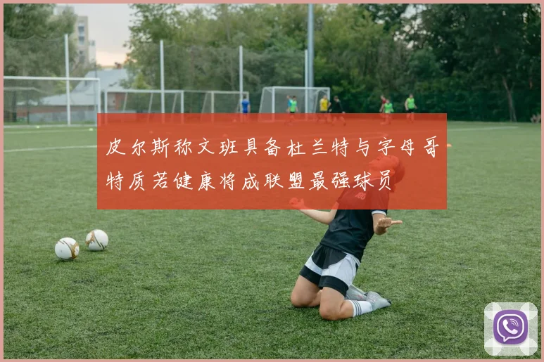 皮尔斯称文班具备杜兰特与字母哥特质若健康将成联盟最强球员