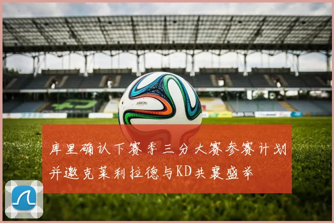库里确认下赛季三分大赛参赛计划并邀克莱利拉德与KD共襄盛举