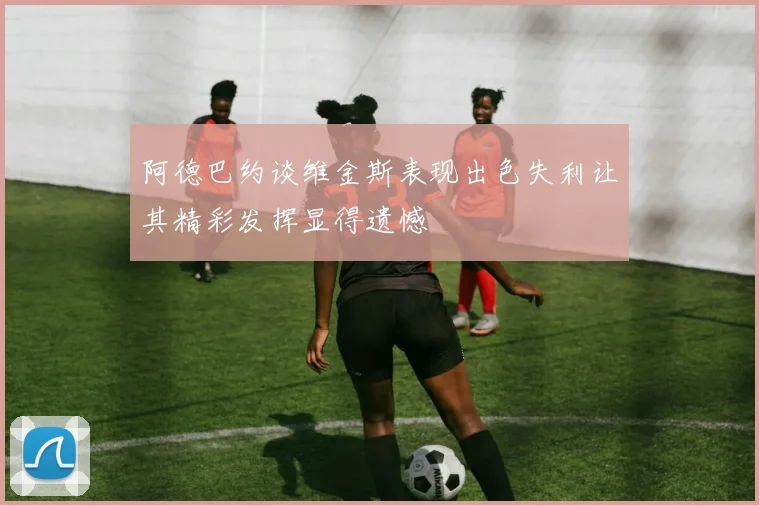 阿德巴约谈维金斯表现出色失利让其精彩发挥显得遗憾