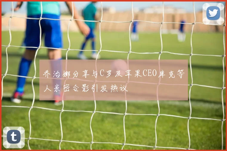 乔治娜分享与C罗及苹果CEO库克等人亲密合影引发热议