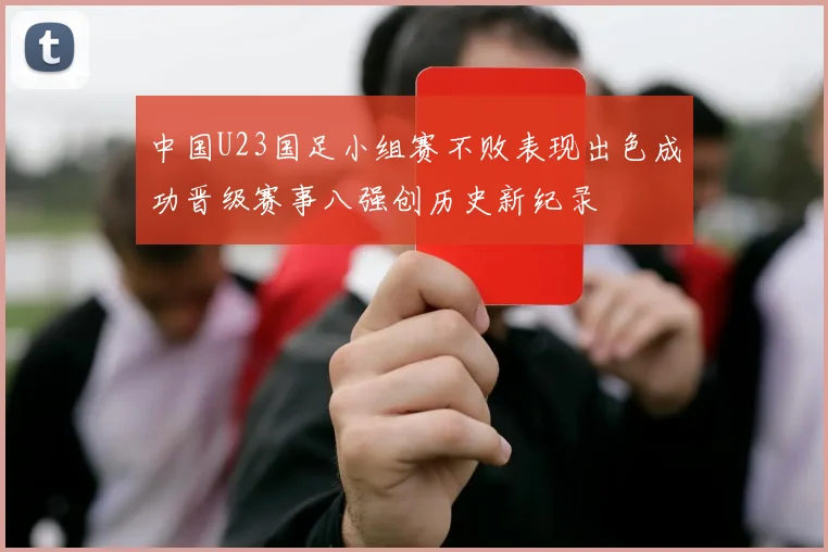 中国U23国足小组赛不败表现出色成功晋级赛事八强创历史新纪录