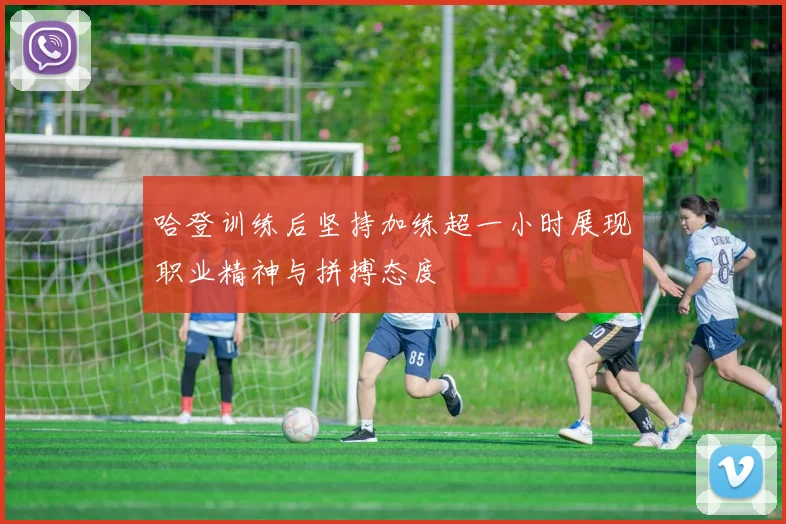 哈登训练后坚持加练超一小时展现职业精神与拼搏态度