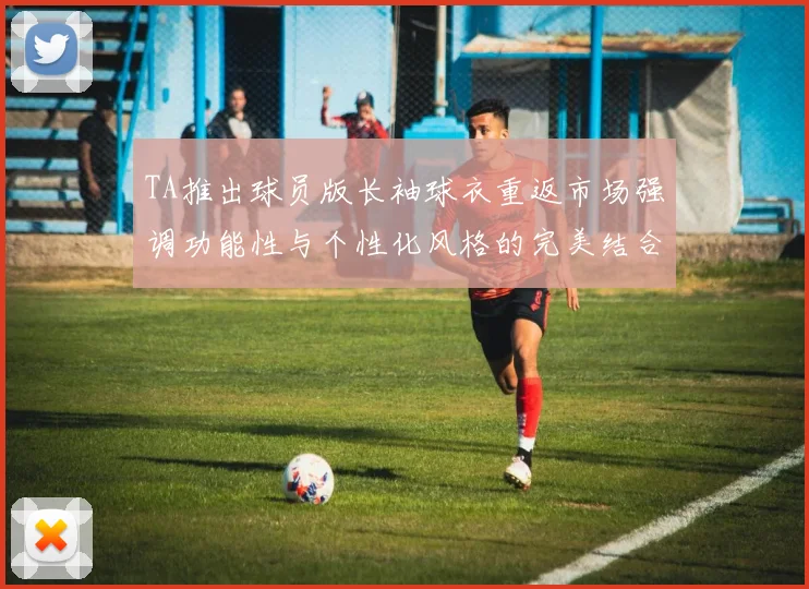 TA推出球员版长袖球衣重返市场强调功能性与个性化风格的完美结合