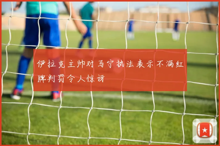 伊拉克主帅对马宁执法表示不满红牌判罚令人惊讶