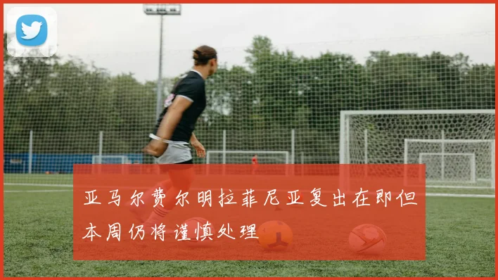 亚马尔费尔明拉菲尼亚复出在即但本周仍将谨慎处理