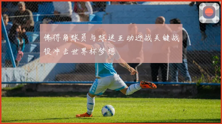 佛得角球员与球迷互动迎战关键战役冲击世界杯梦想