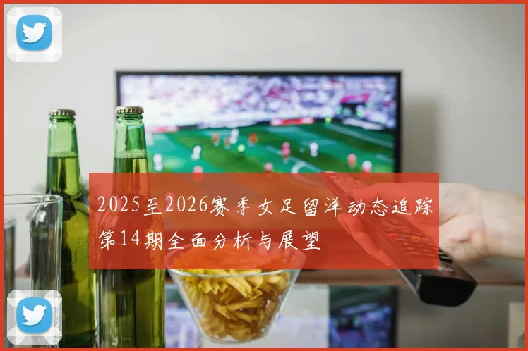 2025至2026赛季女足留洋动态追踪第14期全面分析与展望